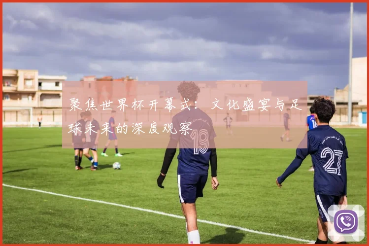 聚焦世界杯开幕式：文化盛宴与足球未来的深度观察