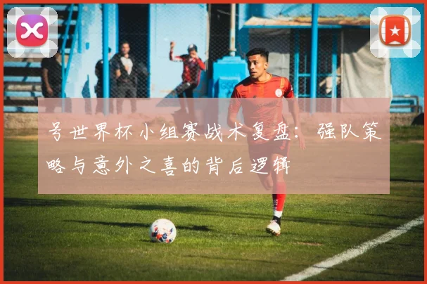 号世界杯小组赛战术复盘：强队策略与意外之喜的背后逻辑
