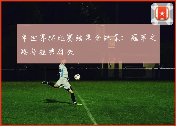 年世界杯比赛结果全纪录：冠军之路与经典对决