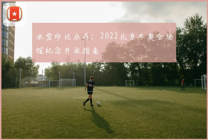 冰雪印记永存:2022北京冬奥会场馆纪念开放指南