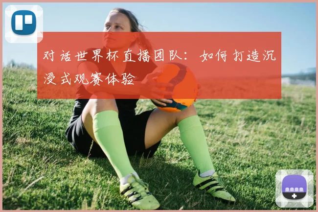 对话世界杯直播团队：如何打造沉浸式观赛体验