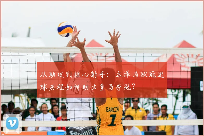 从助攻到核心射手：本泽马欧冠进球历程如何助力皇马夺冠？