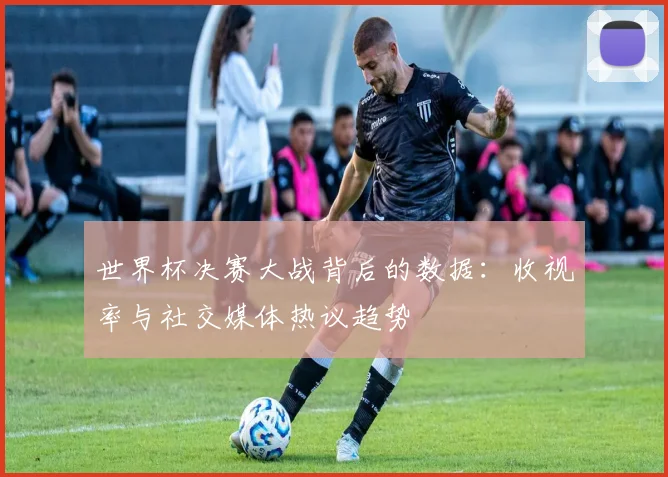 世界杯决赛大战背后的数据:收视率与社交媒体热议趋势