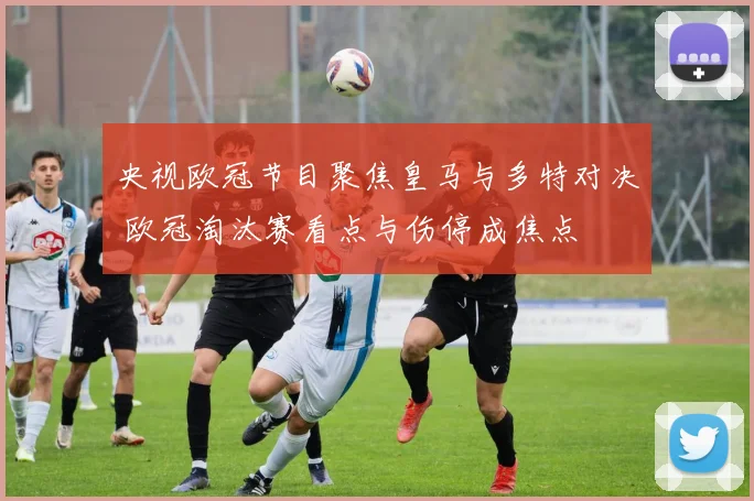 央视欧冠节目聚焦皇马与多特对决 欧冠淘汰赛看点与伤停成焦点