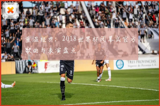 重温经典：2018世界杯闭幕式官方歌曲与表演盘点