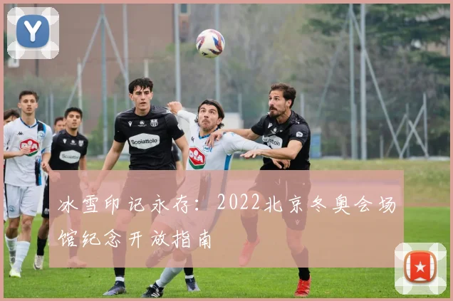 冰雪印记永存:2022北京冬奥会场馆纪念开放指南