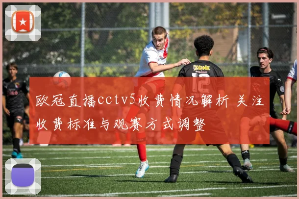 欧冠直播cctv5收费情况解析 关注收费标准与观赛方式调整