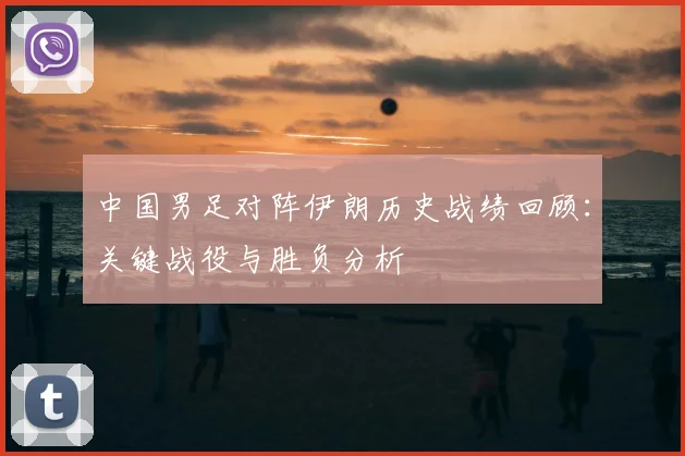 中国男足对阵伊朗历史战绩回顾：关键战役与胜负分析