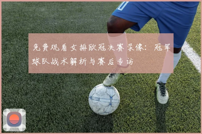 免费观看女排欧冠决赛录像：冠军球队战术解析与赛后专访