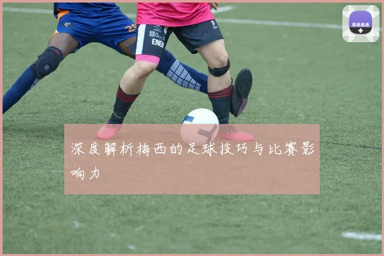 深度解析梅西的足球技巧与比赛影响力