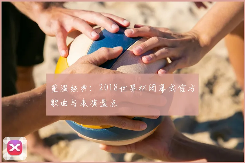 重温经典：2018世界杯闭幕式官方歌曲与表演盘点
