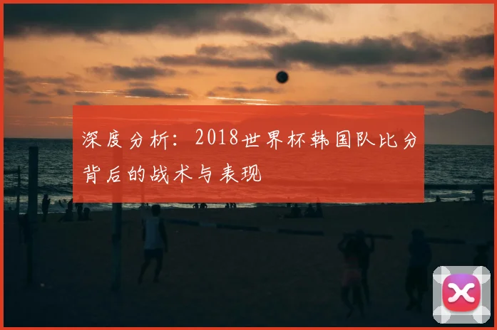 深度分析：2018世界杯韩国队比分背后的战术与表现