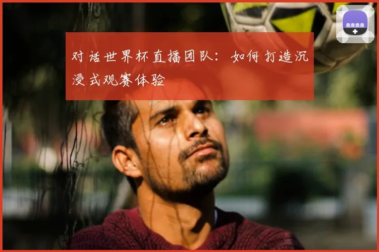 对话世界杯直播团队：如何打造沉浸式观赛体验