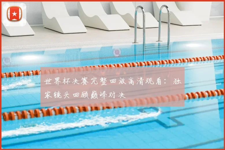 世界杯决赛完整回放高清观看：独家镜头回顾巅峰对决
