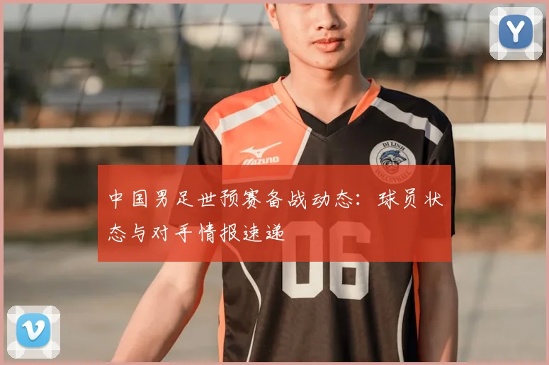 中国男足世预赛备战动态：球员状态与对手情报速递