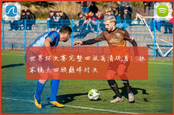 世界杯决赛完整回放高清观看：独家镜头回顾巅峰对决