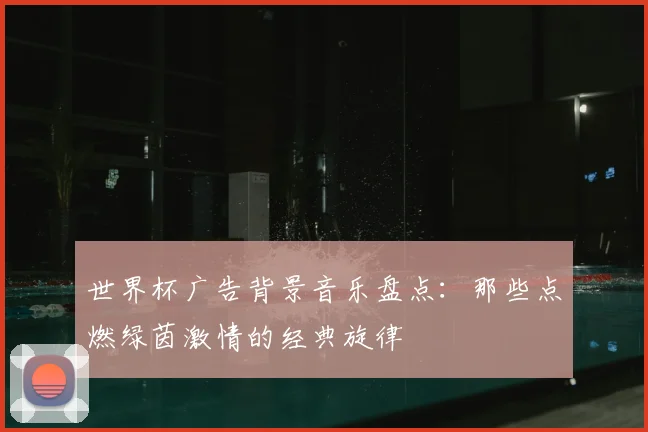 世界杯广告背景音乐盘点:那些点燃绿茵激情的经典旋律