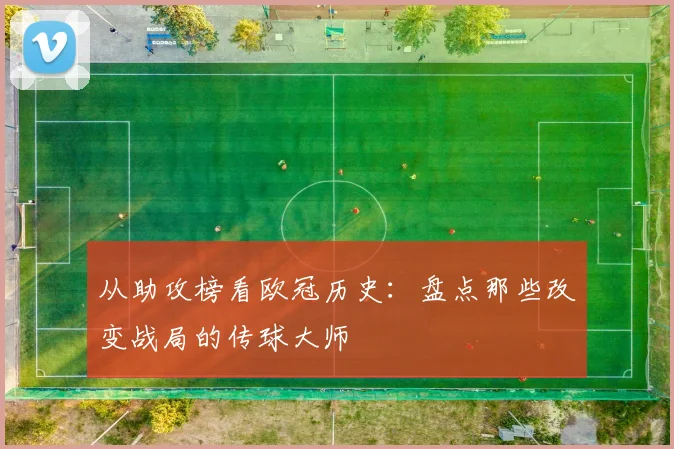 从助攻榜看欧冠历史：盘点那些改变战局的传球大师