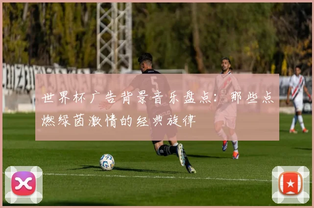 世界杯广告背景音乐盘点:那些点燃绿茵激情的经典旋律