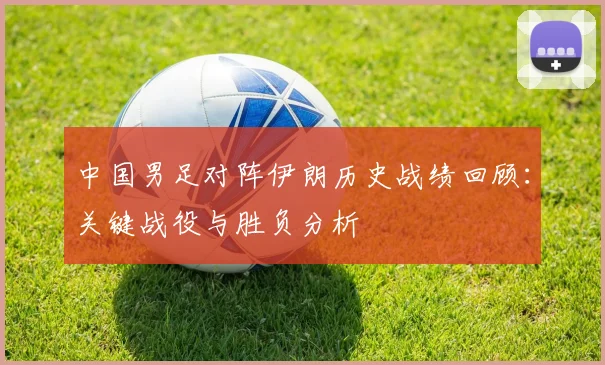 中国男足对阵伊朗历史战绩回顾：关键战役与胜负分析